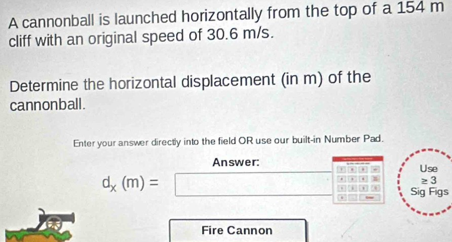 A cannonball is launched horizontally from the top of a 154 m
cliff with an original speed of 30.6 m/s. 
Determine the horizontal displacement (in m) of the 
cannonball. 
Enter your answer directly into the field OR use our built-in Number Pad. 
Answer: Use 
. 
4
≥ 3
d_x(m)=□ i 
a Sig Figs 
Fire Cannon