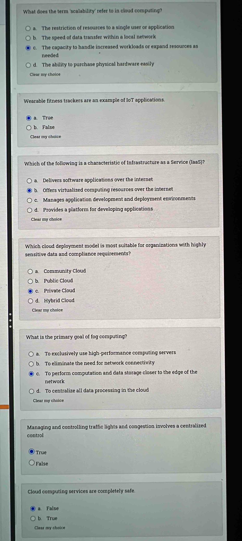 What does the term 'scalability' refer to in cloud computing?
a. The restriction of resources to a single user or application
b. The speed of data transfer within a local network
c. The capacity to handle increased workloads or expand resources as
needed
d. The ability to purchase physical hardware easily
Wearable fitness trackers are an example of IoT applications.
a. True
b. False
Clear my choice
Which of the following is a characteristic of Infrastructure as a Service (IaaS)?
a. Delivers software applications over the internet
b. Offers virtualized computing resources over the internet
c. Manages application development and deployment environments
d. Provides a platform for developing applications
Clear my choice
Which cloud deployment model is most suitable for organizations with highly
sensitive data and compliance requirements?
a. Community Cloud
b. Public Cloud
c. Private Cloud
d. Hybrid Cloud
Clear my choice
What is the primary goal of fog computing?
a. To exclusively use high-performance computing servers
b. To eliminate the need for network connectivity
c. To perform computation and data storage closer to the edge of the
network
d. To centralize all data processing in the cloud
Clear my choice
Managing and controlling traffic lights and congestion involves a centralized
control
True
False
Cloud computing services are completely safe.
a. False
b. True
Clear my choice