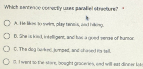 Which sentence correctly uses parallel structure? *
A. He likes to swim, play tennis, and hiking.
B. She is kind, intelligent, and has a good sense of humor.
C. The dog barked, jumped, and chased its tail.
D. I went to the store, bought groceries, and will eat dinner late