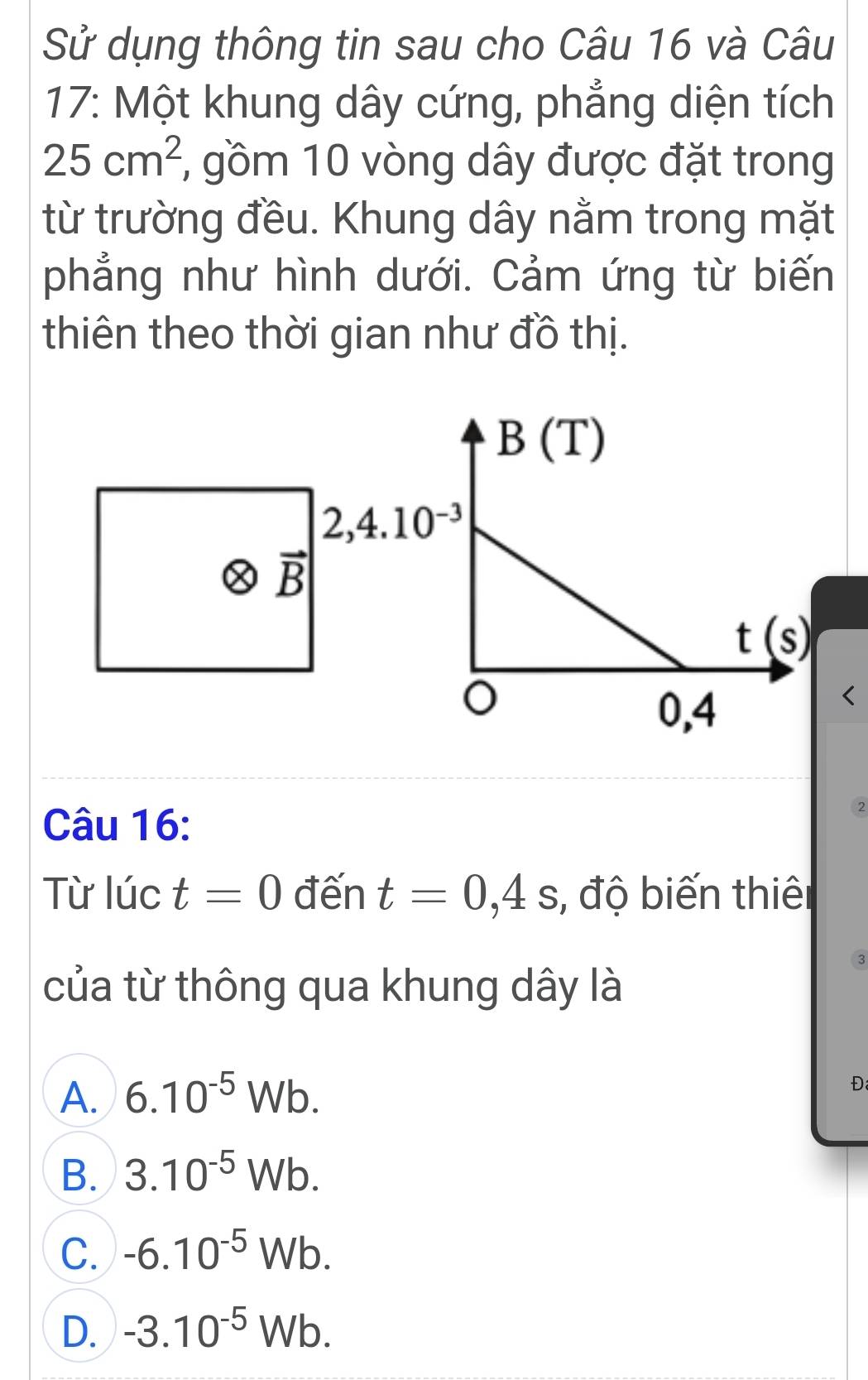 Sử dụng thông tin sau cho Câu 16 và Câu
17: Một khung dây cứng, phẳng diện tích
25cm^2 , gồm 10 vòng dây được đặt trong
từ trường đều. Khung dây nằm trong mặt
phẳng như hình dưới. Cảm ứng từ biến
thiên theo thời gian như đồ thị.
Câu 16:
2
Từ lúc t=0 đến t=0,4s , độ biến thiên
3
của từ thông qua khung dây là
A. 6.10^(-5)Wb.
Đ
B. 3.10^(-5)Wb.
C. -6.10^(-5)Wb.
D. -3.10^(-5)Wb.