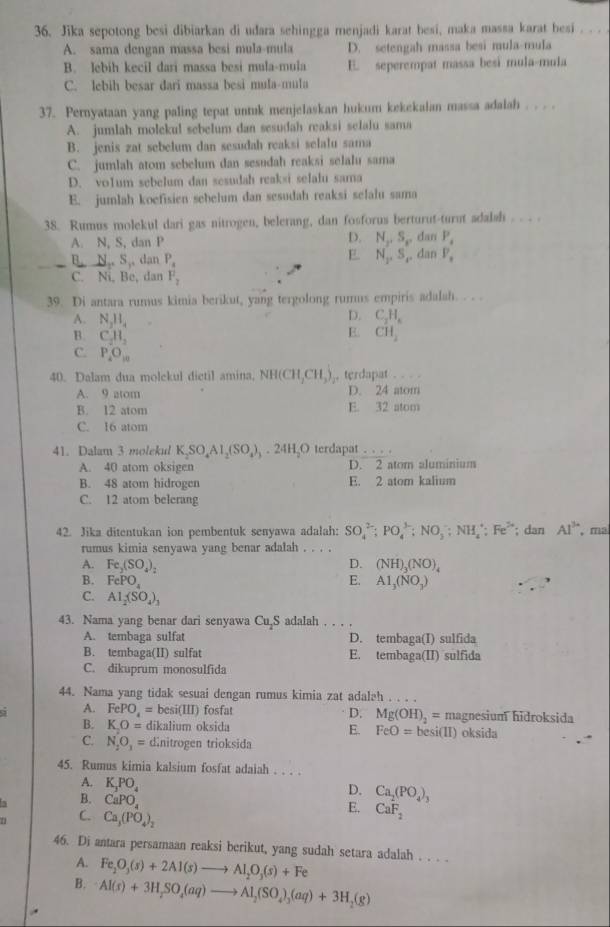 Jika sepotong besi dibiarkan di udara sehingga menjadi karat besi, maka massa karat besi . . .
A. sama dengan massa besi mula-mula D. setengah massa besi mula-mula
B. lebih kecil dari massa besi mula-mula E. seperempat massa besi mula-mula
C. lebih besar dari massa besi mula-mula
37. Pernyataan yang paling tepat untuk menjelaskan hukum kekekalan massa adalah .
A. jumlah molekul sebelum dan sesudah reaksi selalu sama
B. jenis zat sebclum dan sesudah reaksi selalu sama
C. jumlah atom sebelum dan sesudah reaksi selalu sama
D. vo1um sebelum dan sesudah reaksi selalu sama
E. jumlah koefisien sebelum dan sesudah reaksi selalu sama
38. Rumus molekul dari gas nitrogen, belerang, dan fosforus berturut-turnt adalsh . .. .
A. N, S, dan P D. N_x. dan P_i
E
B,N,S, , dan P_4 N_1,S_2 , dan V_1
C. Ni, Be, dan F_2
39. Di antara rumus kimia berikut, yang tergolong rumus empiris adalah. . . .
A. N_2H_4
D. C_2H_6
E
B. C_2H_3 CH_2
C. P_4O_10
40. Dalam dua molekul dietil amina, NH(CH,CHCH_3). terdapat . . . .
A. 9 atom D. 24 atom
B. 12 atom E. 32 atom
C. 16 atom
41. Dalam 3 molekul K_2SO_4Al_2(SO_4)_3.24H_2O terdapat _.
A. 40 atom oksigen D. 2 atom aluminium
B. 48 atom hidrogen E. 2 atom kalium
C. 12 atom belerang
42. Jika ditentukan ion pembentuk senyawa adalah: SO_4^((2-);PO_4^(3-):NO_3^-;NH_4^+;Fe^2+); dan Al^(3+) , ma
rumus kimia senyawa yang benar adalah
D. (NH)_3(NO)_4
A. Fe_2(SO_4)_2 E. A1,(NO_3)
B. FePO_4
C. Al_2(SO_4)_3
43. Nama yang benar dari senyawa Cu_2S adalah
A. tembaga sulfat D. tembaga(I) sulfida
B. tembaga(II) sulfat E. tembaga(II) sulfida
C. dikuprum monosulfida
44. Nama yang tidak sesuai dengan rumus kimia zat adalah . . . .
D. Mg(OH)_2=
a A. FePO_4= b esi(III) fosfa magnesium hidroksida
B. KO= dikalium oksida E. FeO= besi(II) oksida
C. N_2O_3= dinitrogen trioksida
45. Rumus kimia kalsium fosfat adaiah . . . .
A. K_3PO_4
D. Ca_2(PO_4)_3
5 B. CaPO_4
E.
n C. Ca_3(PO_4)_2 CaF_2
46. Di antara persamaan reaksi berikut, yang sudah setara adalah . . . .
A. Fe_2O_3(s)+2Al(s)to Al_2O_3(s)+Fe
B. AI(s)+3H_2SO_4(aq)to Al_2(SO_4)_3(aq)+3H_2(g)