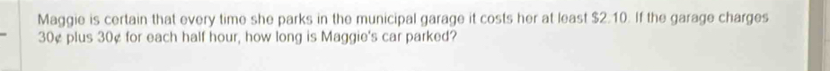 Maggie is certain that every time she parks in the municipal garage it costs her at least $2.10. If the garage charges
30¢ plus 30¢ for each half hour, how long is Maggie's car parked?