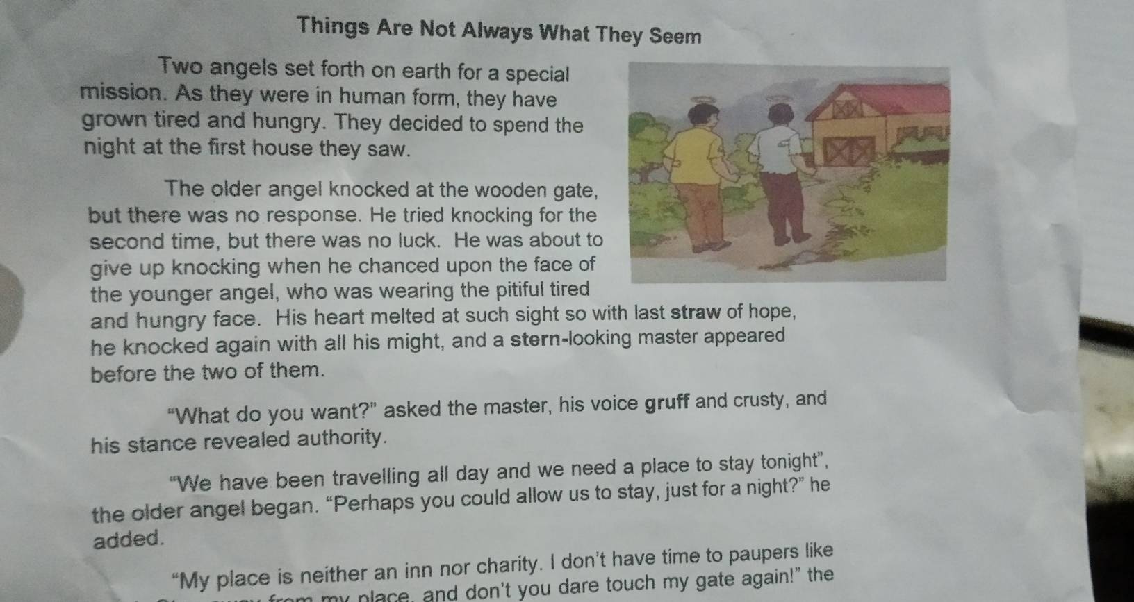 Things Are Not Always What They Seem 
Two angels set forth on earth for a special 
mission. As they were in human form, they have 
grown tired and hungry. They decided to spend the 
night at the first house they saw. 
The older angel knocked at the wooden gate, 
but there was no response. He tried knocking for the 
second time, but there was no luck. He was about to 
give up knocking when he chanced upon the face of 
the younger angel, who was wearing the pitiful tired 
and hungry face. His heart melted at such sight so with last straw of hope, 
he knocked again with all his might, and a stern-looking master appeared 
before the two of them. 
“What do you want?” asked the master, his voice gruff and crusty, and 
his stance revealed authority. 
“We have been travelling all day and we need a place to stay tonight”, 
the older angel began. “Perhaps you could allow us to stay, just for a night?” he 
added. 
“My place is neither an inn nor charity. I don’t have time to paupers like 
my place, and don't you dare touch my gate again!" the