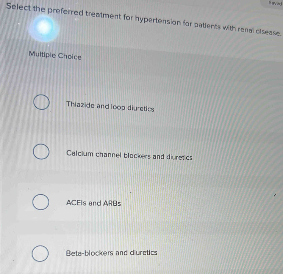 Saved
Select the preferred treatment for hypertension for patients with renal disease.
Multiple Choice
Thiazide and loop diuretics
Calcium channel blockers and diuretics
ACEIs and ARBs
Beta-blockers and diuretics