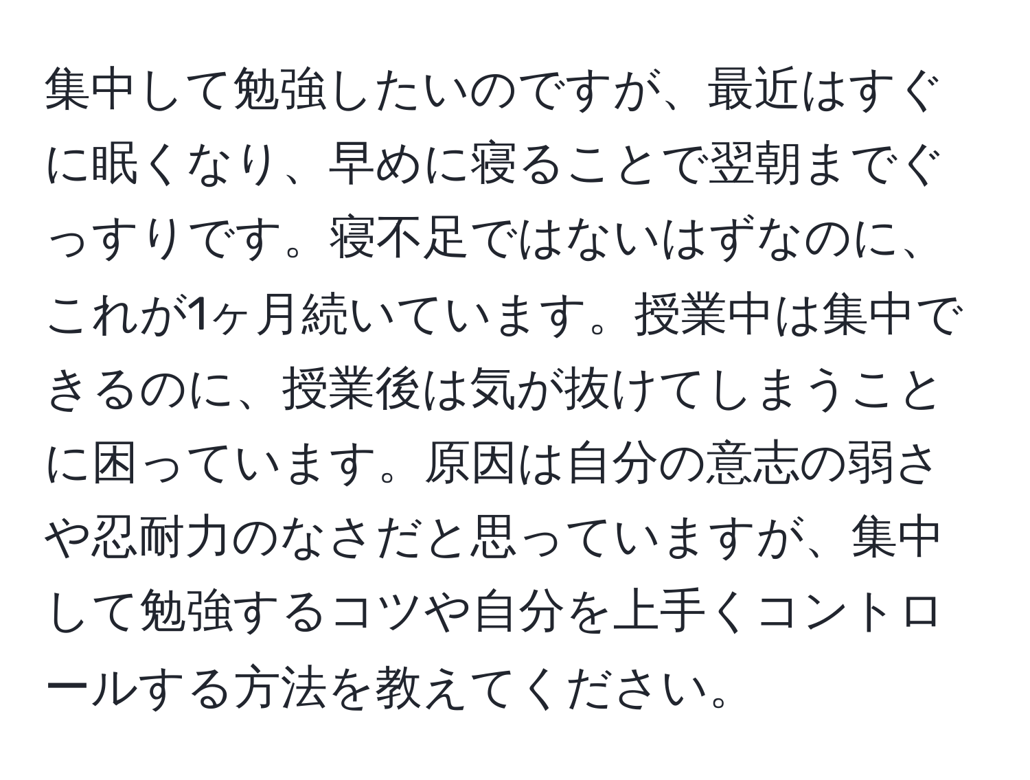 集中して勉強したいのですが、最近はすぐに眠くなり、早めに寝ることで翌朝までぐっすりです。寝不足ではないはずなのに、これが1ヶ月続いています。授業中は集中できるのに、授業後は気が抜けてしまうことに困っています。原因は自分の意志の弱さや忍耐力のなさだと思っていますが、集中して勉強するコツや自分を上手くコントロールする方法を教えてください。