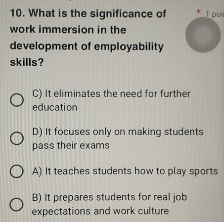 What is the significance of * 1 poir
work immersion in the
development of employability
skills?
C) It eliminates the need for further
education
D) It focuses only on making students
pass their exams
A) It teaches students how to play sports
B) It prepares students for real job
expectations and work culture