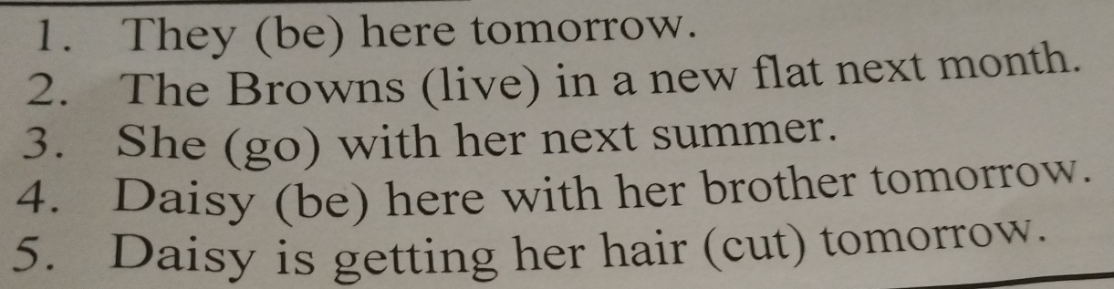 They (be) here tomorrow. 
2. The Browns (live) in a new flat next month. 
3. She (go) with her next summer. 
4. Daisy (be) here with her brother tomorrow. 
5. Daisy is getting her hair (cut) tomorrow.