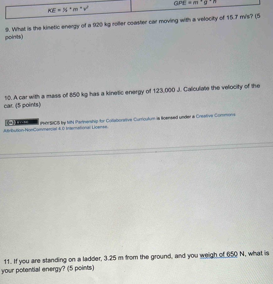 What is the kinetic energy of a 920 kg roller coaster ca
points)
10. A car with a mass of 850 kg has a kinetic energy of 123,000 J. Calculate the velocity of the
car. (5 points)
(cc) ) BY- NC PHYSICS by MN Partnership for Collaborative Curriculum is licensed under a Creative Commons
Attribution-NonCommercial 4.0 International License.
11. If you are standing on a ladder, 3.25 m from the ground, and you weigh of 650 N, what is
your potential energy? (5 points)