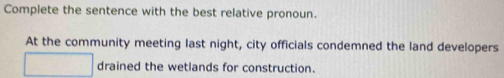 Complete the sentence with the best relative pronoun. 
At the community meeting last night, city officials condemned the land developers 
drained the wetlands for construction.