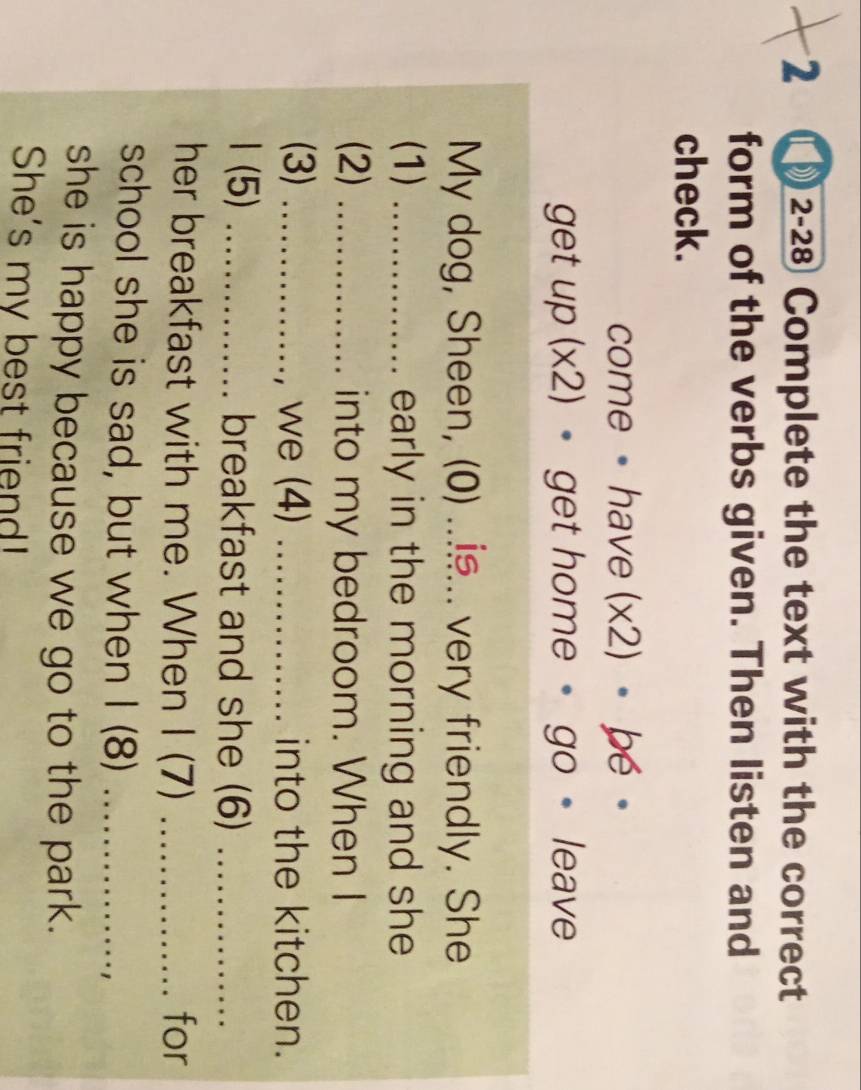 2 Π 2-28 Complete the text with the correct 
form of the verbs given. Then listen and 
check. 
come ·have (x2) · be· 
get up (x2) • get home • go 。 leave 
My dog, Sheen, (0) ..... very friendly. She 
(1) _early in the morning and she 
(2) _into my bedroom. When I 
(3) _we (4) _into the kitchen. 
1 (5) _breakfast and she (6)_ 
her breakfast with me. When I (7) _for 
school she is sad, but when I (8)_ 
she is happy because we go to the park. 
She's my best friend!