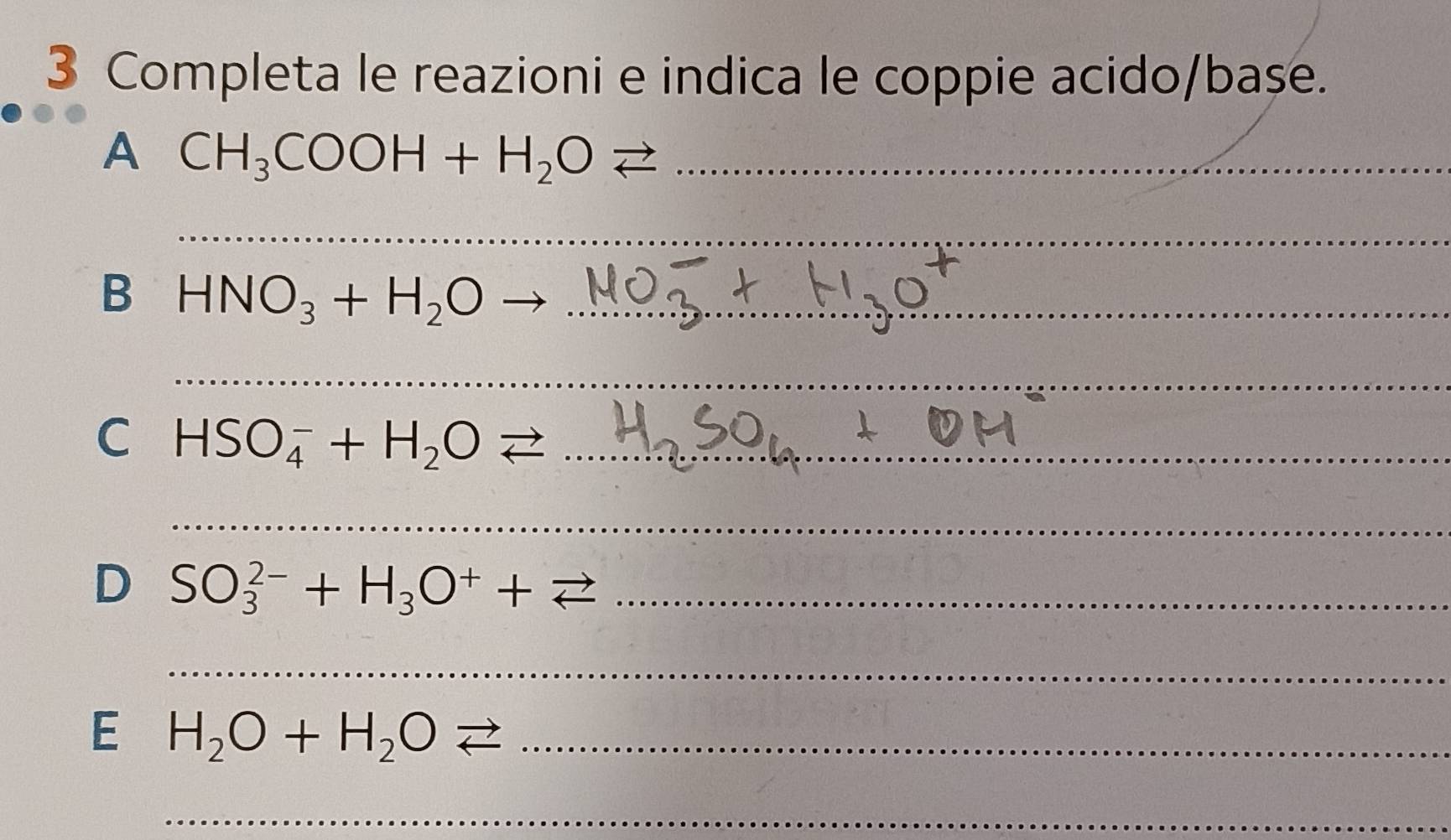 Completa le reazioni e indica le coppie acido/base. 
A CH_3COOH+H_2Oleftharpoons _ 
_ 
B HNO_3+H_2O _ 
_ 
C HSO_4^(-+H_2)O < _ 
_ 
D  SO_3^((2-)+H_3)O^++leftharpoons _ 
_ 
E H_2O+H_2Oleftharpoons _ 
_