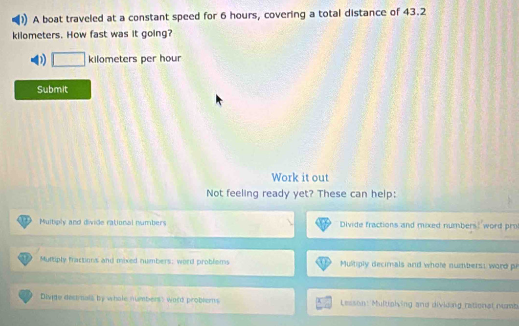 A boat traveled at a constant speed for 6 hours, covering a total distance of 43.2
kilometers. How fast was it going?
D kilometers per hour
Submit
Work it out
Not feeling ready yet? These can help:
Multiply and divide rational numbers Divide fractions and mixed numbers: word pro
Multiply fractions and mixed numbers: word problems Multiply decimals and whole numbers: word p
Divide decimals by whole numbers: word problems Lesson: Multolving and dividing rational numb