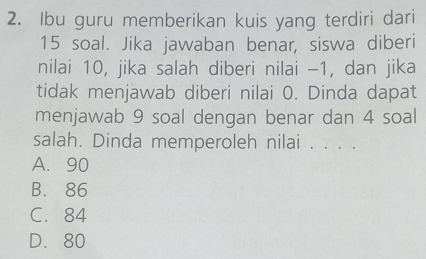 Ibu guru memberikan kuis yang terdiri dari
15 soal. Jika jawaban benar, siswa diberi
nilai 10, jika salah diberi nilai -1, dan jika
tidak menjawab diberi nilai 0. Dinda dapat
menjawab 9 soal dengan benar dan 4 soal
salah. Dinda memperoleh nilai . . . .
A. 90
B. 86
C. 84
D. 80