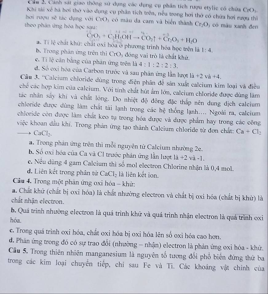 Cầu 2. Cánh sát giao thông sử dụng các dụng cụ phân tích rượu etylic có chứa CrO_3.
Khi tài xé hà hơi thớ vào dụng cụ phân tích trên, nếu trong hơi thờ có chứa hơi rượu thì
hợi rượu se tác dụng với CrO 4  có màu da cam và biến thành Cr_2O_3 có màu xanh đen
theo phản ứng hóa học sau:
CrO_3+C_2H_5OHto CO_2uparrow +Cr_2O_3+H_2O
a. Tỉ lệ chất khứ: chất oxi hóa ở phương trình hóa học trên là 1:4.
b. Trong phản ứng trên thì CrO_3 đóng vai trò là chất khử.
c. Tí lệ cân bằng của phản ứng trên là 4:1:2:2:3.
d. Số oxi hóa của Carbon trước và sau phản ứng lần lượt la+2va+4.
Câu 3. 'Calcium chloride dùng trong điện phân để sản xuất calcium kim loại và điều
chế các hợp kim của calcium. Với tính chất hút ẩm lớn, calcium chloride được dùng làm
tác nhân sây khí và chất lóng. Do nhiệt độ đông đặc thấp nên dung dịch calcium
chloride được dùng làm chất tái lạnh trong các hệ thống lạnh.... Ngoài ra, calcium
chloride còn được làm chất keo tụ trong hóa dược và dược phẩm hay trong các công
việc khoan dầu khí. Trong phản ứng tạo thành Calcium chloride từ đơn chất: Ca+Cl_2
CaCl_2
a. Trong phản ứng trên thì mỗi nguyên tử Calcium nhường 2e.
b. Số oxi hóa của Ca và Cl trước phản ứng lần lượt là +2 và -1.
c. Nếu dùng 4 gam Calcium thì số mol electron Chlorine nhận là 0,4 mol.
d. Liên kết trong phân tử CaCl_2 là liên kết ion.
Câu 4. Trong một phản ứng oxi hóa - khử:
a. Chất khử (chất bị oxi hóa) là chất nhường electron và chất bị oxi hóa (chất bị khử) là
chất nhận electron.
b. Quá trình nhường electron là quá trình khử và quá trình nhận electron là quá trình oxi
hóa.
c. Trong quá trình oxi hóa, chất oxi hóa bị oxi hóa lên số oxi hóa cao hơn.
d. Phản ứng trong đó có sự trao đổi (nhường - nhận) electron là phản ứng oxi hóa - khử.
Câu 5. Trong thiên nhiên manganesium là nguyên tố tương đối phổ biến đứng thứ ba
trong các kim loại chuyển tiếp, chỉ sau Fe và Ti. Các khoáng vật chính của