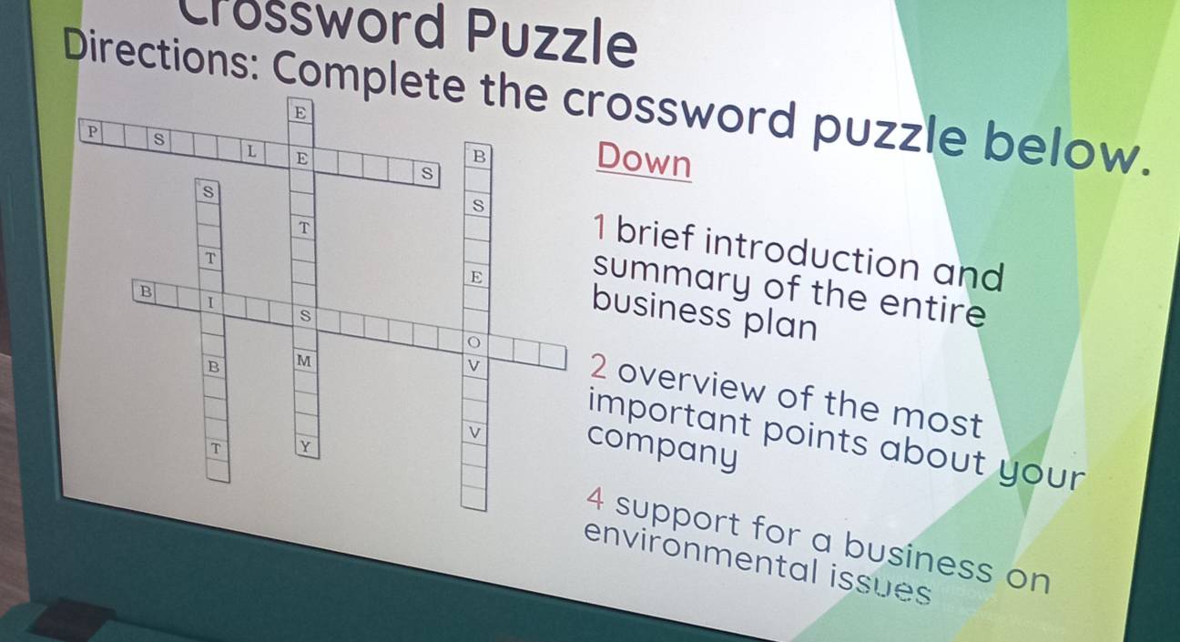 Crossword Puzzle 
Directions: Completrossword puzzle below. 
Down 
1 brief introduction and 
summary of the entire 
business plan 
2 overview of the most 
important points about your 
company 
4 support for a business on 
environmental issues