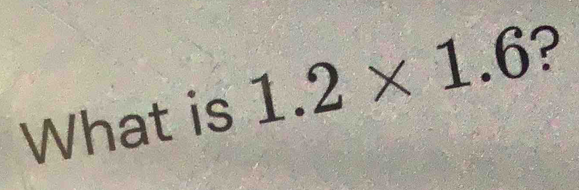 What is 1.2* 1.6 ?