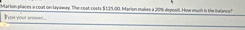 Marion places a coat on layaway. The coat costs $125.00. Marion makes a 20% deposit. How much is the balance? 
lType your answer...