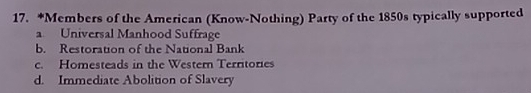 Members of the American (Know-Nothing) Party of the 1850s typically supported
a Universal Manhood Suffrage
b. Restoration of the National Bank
c. Homesteads in the Western Territories
d. Immediate Abolition of Slavery