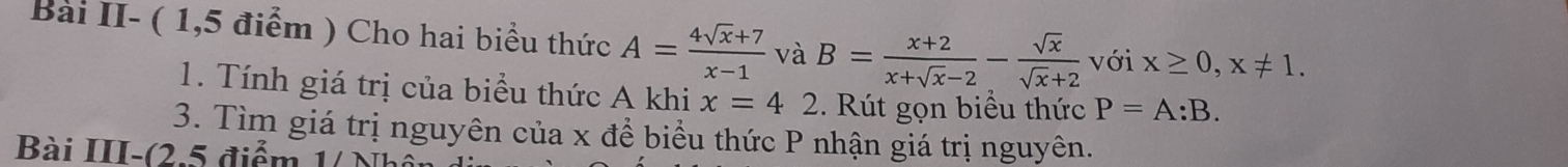 Bài II- ( 1,5 điểm ) Cho hai biểu thức A= (4sqrt(x)+7)/x-1  và B= (x+2)/x+sqrt(x)-2 - sqrt(x)/sqrt(x)+2  với x≥ 0, x!= 1. 
1. Tính giá trị của biểu thức A khi x=42 2. Rút gọn biểu thức P=A:B. 
3. Tìm giá trị nguyên của x để biểu thức P nhận giá trị nguyên. 
Bài III-(2.5 điểm 1/ Nhổi