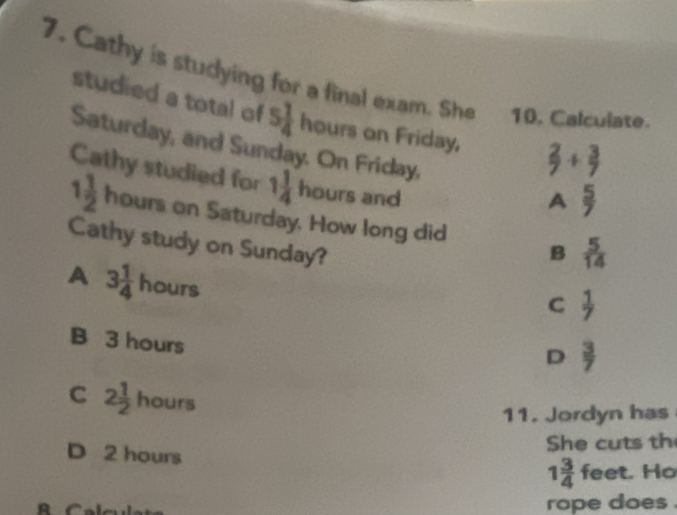 Cathy is studying for a final exam. She 10. Calculate.
studied a total of 5 1/4  hours on Friday,  2/7 + 3/7 
Saturday, and Sunday. On Friday.  5/7 
Cathy studied for 1 1/4  hours and
A
1 1/2  hours on Saturday. How long did B  5/14 
Cathy study on Sunday?
A 3 1/4  hours
C  1/7 
B 3 hours
D  3/7 
C 2 1/2  hours
11. Jordyn has
She cuts th
D 2 hours
1 3/4  feet. Ho
rope does .