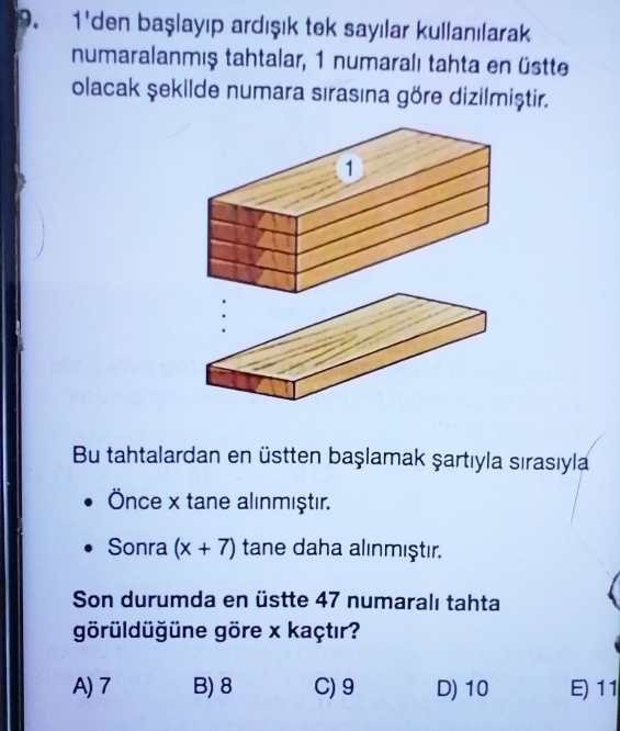 1'den başlayıp ardışık tek sayılar kullanılarak
numaralanmış tahtalar, 1 numaralı tahta en üstte
olacak şekilde numara sırasına göre dizilmiştir.
Bu tahtalardan en üstten başlamak şartıyla sırasıyla
Önce x tane alınmıştır.
Sonra (x+7) tane daha alınmıştır.
Son durumda en üstte 47 numaralı tahta
görüldüğüne göre x kaçtır?
A) 7 B) 8 C) 9 D) 10 E) 11