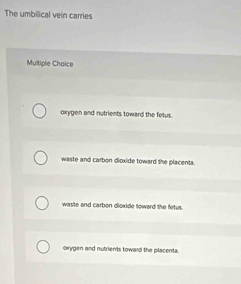 The umbilical vein carries
Multiple Choice
oxygen and nutrients toward the fetus.
waste and carbon dioxide toward the placenta.
waste and carbon dioxide toward the fetus.
oxygen and nutrients toward the placenta.