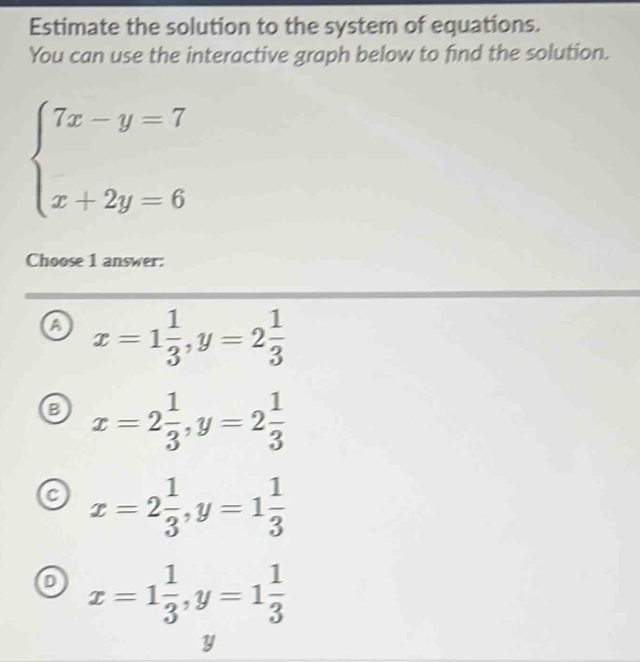 Estimate the solution to the system of equations.
You can use the interactive graph below to find the solution.
beginarrayl 7x-y=7 x+2y=6endarray.
Choose 1 answer:
a x=1 1/3 , y=2 1/3 
B x=2 1/3 , y=2 1/3 
a x=2 1/3 , y=1 1/3 
x=1 1/3 , y=1 1/3 
y