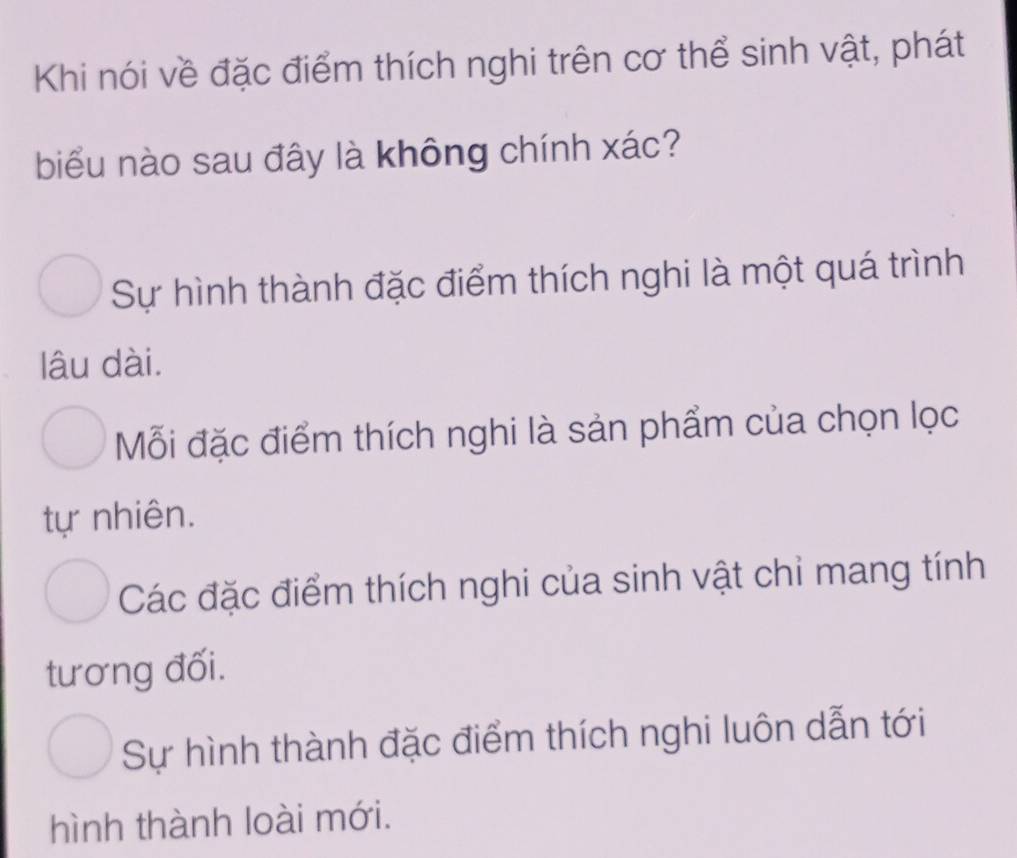 Khi nói về đặc điểm thích nghi trên cơ thể sinh vật, phát
biểu nào sau đây là không chính xác?
Sự hình thành đặc điểm thích nghi là một quá trình
lâu dài.
Mỗi đặc điểm thích nghi là sản phẩm của chọn lọc
tự nhiên.
Các đặc điểm thích nghi của sinh vật chỉ mang tính
tương đối.
Sự hình thành đặc điểm thích nghi luôn dẫn tới
hình thành loài mới.