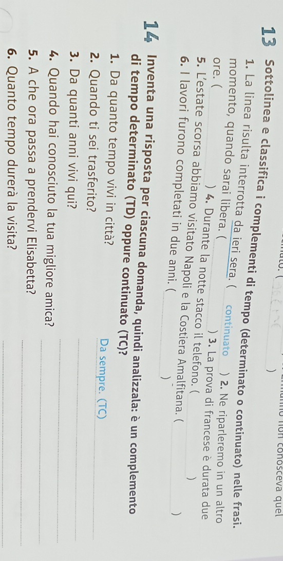 unno non conosceva quel 
) 
13 Sottolinea e classifica i complementi di tempo (determinato o continuato) nelle frasi. 
1. La linea risulta interrotta da ieri sera. ( continuato 
momento, quando sarai libera. ( ) 2. Ne riparleremo in un altro 
ore. ( ) 3. La prova di francese è durata due 
) 4. Durante la notte stacco il telefono. ( 
) 
_ 
5. L’estate scorsa abbiamo visitato Napoli e la Costiera Amalfitana. ( 
) 
6. I lavori furono completati in due anni. (_ ) 
14 Inventa una risposta per ciascuna domanda, quindi analizzala: è un complemento 
di tempo determinato (TD) oppure continuato (TC)? 
1. Da quanto tempo vivi in città? Da sempre. (TC) 
_ 
_ 
2. Quando ti sei trasferito? 
_ 
3. Da quanti anni vivi qui? 
_ 
4. Quando hai conosciuto la tua migliore amica? 
_ 
5. A che ora passa a prendervi Elisabetta? 
6. Quanto tempo durerà la visita?_