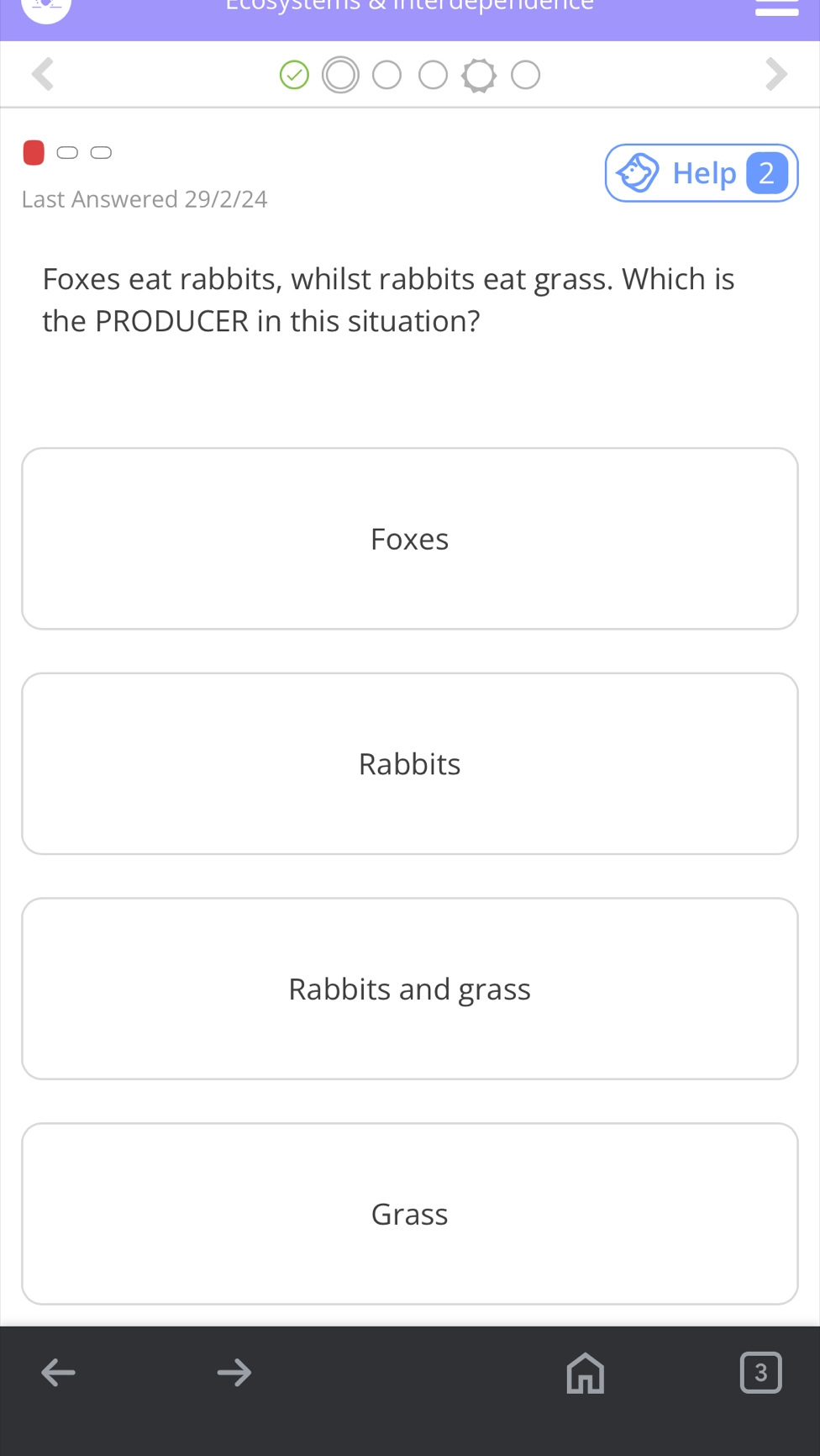 Ecosystems & intérdépendence
Help2
Last Answered 29/2/24
Foxes eat rabbits, whilst rabbits eat grass. Which is
the PRODUCER in this situation?
Foxes
Rabbits
Rabbits and grass
Grass
3