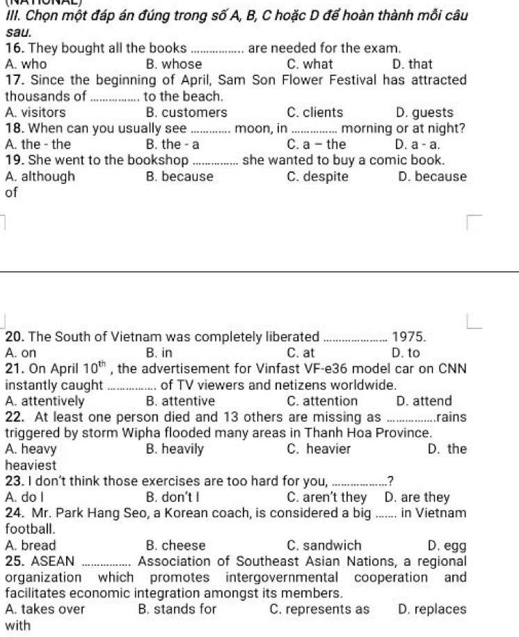 Chọn một đáp án đúng trong số A, B, C hoặc D để hoàn thành mỗi câu
sau.
16. They bought all the books_ are needed for the exam.
A. who B. whose C. what D. that
17. Since the beginning of April, Sam Son Flower Festival has attracted
thousands of _to the beach.
A. visitors B. customers C. clients D. guests
18. When can you usually see _moon, in_ morning or at night?
A. the - the B. the - a C. a - the D. a - a 
19. She went to the bookshop_ she wanted to buy a comic book.
A. although B. because C. despite D. because
of
20. The South of Vietnam was completely liberated _1975.
A. on B. in C. at D. to
21. On April 10^(th) , the advertisement for Vinfast VF-e36 model car on CNN
instantly caught _of TV viewers and netizens worldwide.
A. attentively B. attentive C. attention D. attend
22. At least one person died and 13 others are missing as _rains
triggered by storm Wipha flooded many areas in Thanh Hoa Province.
A. heavy B. heavily C. heavier D. the
heaviest
23. I don't think those exercises are too hard for you, _?
A. do I B. don't I C. aren't they D. are they
24. Mr. Park Hang Seo, a Korean coach, is considered a big _in Vietnam
football.
A. bread B. cheese C. sandwich D. egg
25. ASEAN _Association of Southeast Asian Nations, a regional
organization which promotes intergovernmental cooperation and
facilitates economic integration amongst its members.
A. takes over B. stands for C. represents as D. replaces
with