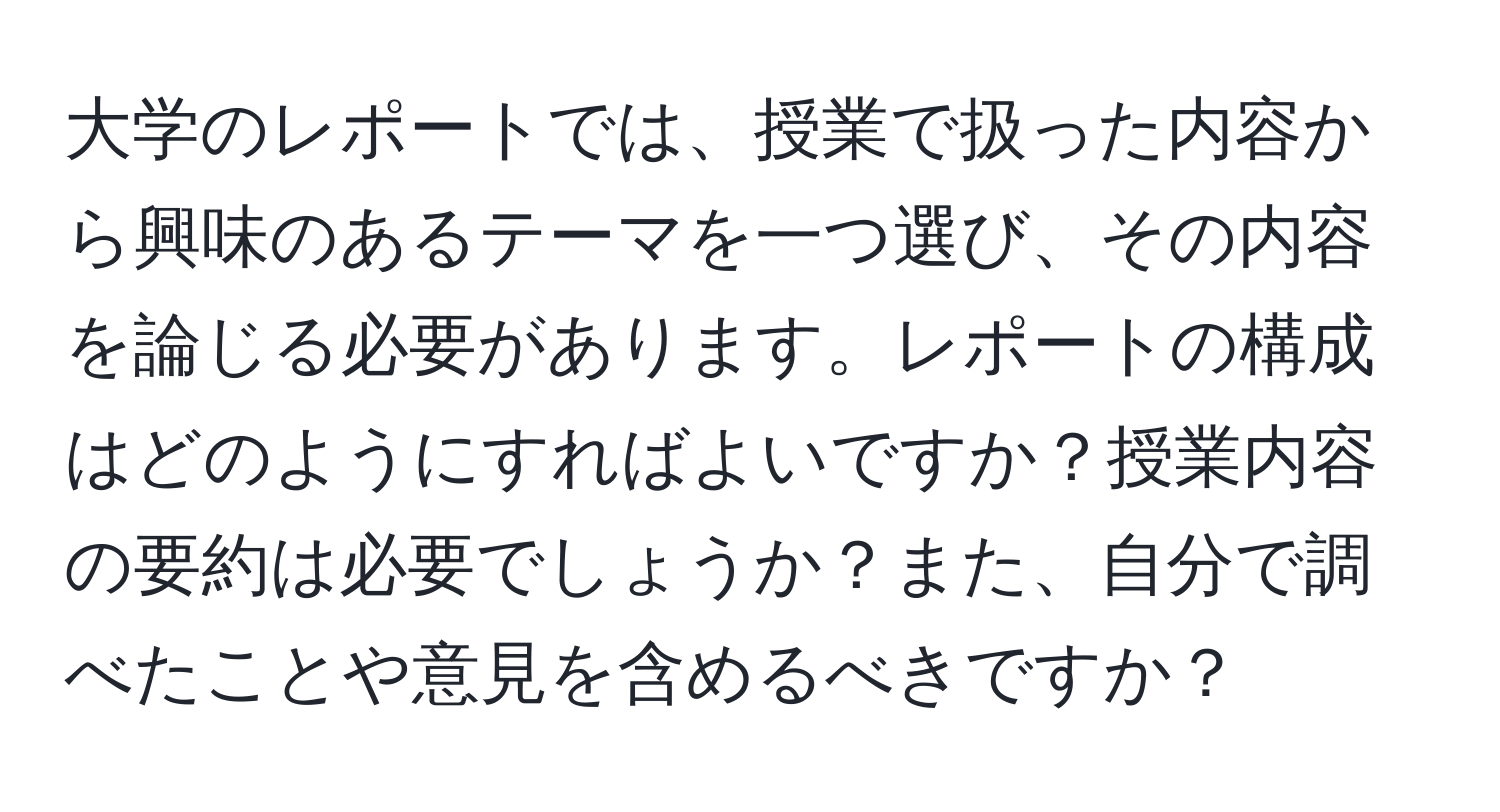 大学のレポートでは、授業で扱った内容から興味のあるテーマを一つ選び、その内容を論じる必要があります。レポートの構成はどのようにすればよいですか？授業内容の要約は必要でしょうか？また、自分で調べたことや意見を含めるべきですか？