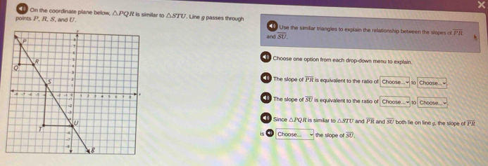 On the coordinate plane below,
points  R, S, and U. △ PQ R is similar to △ STU. Line g passes through     Use the simillar triangles to explain the relationship between the slopes of overline PR
and overline SU.
Choose one option from each drop-down menu to explain.
The slope of overline PR is equivalent to the ratio of Choose... ~ 10 Choose... ≌
The slope o overline SU is equivalent to the ratio of Choose...≌ to Choose...
is simillar to △ STU and overline PR and overline SU both lie on line g, the slope of overline PR
( Since △ PQR
Choose... the slope of overline SU,