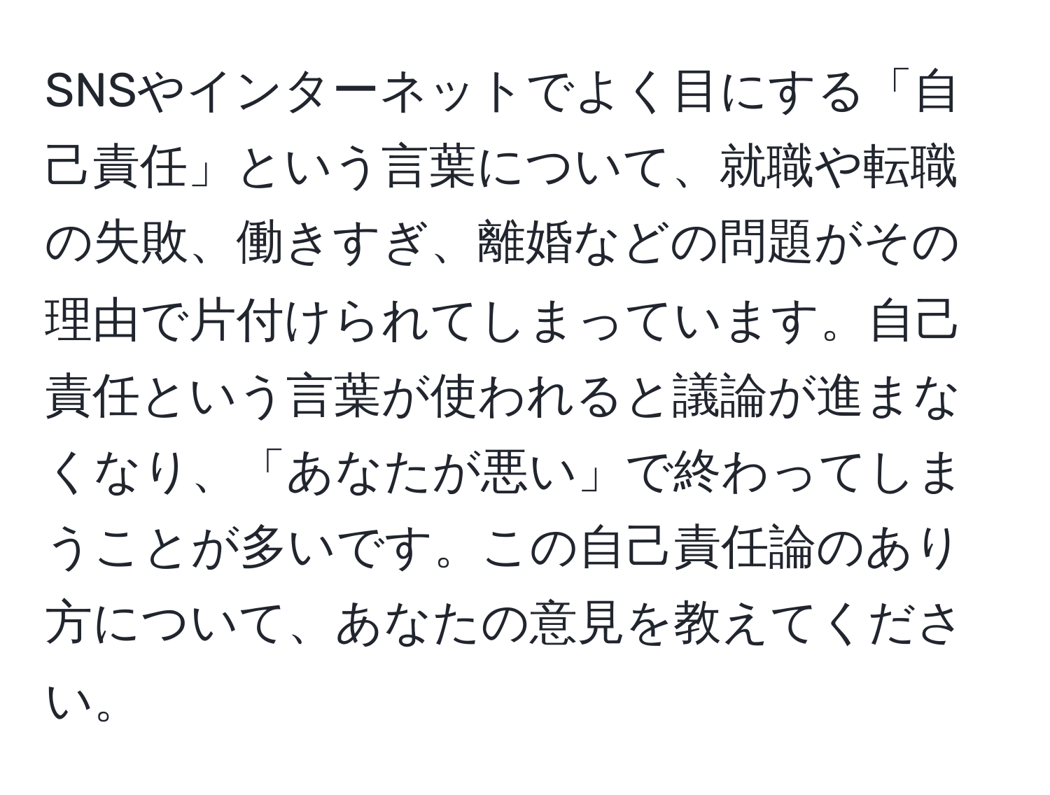 SNSやインターネットでよく目にする「自己責任」という言葉について、就職や転職の失敗、働きすぎ、離婚などの問題がその理由で片付けられてしまっています。自己責任という言葉が使われると議論が進まなくなり、「あなたが悪い」で終わってしまうことが多いです。この自己責任論のあり方について、あなたの意見を教えてください。