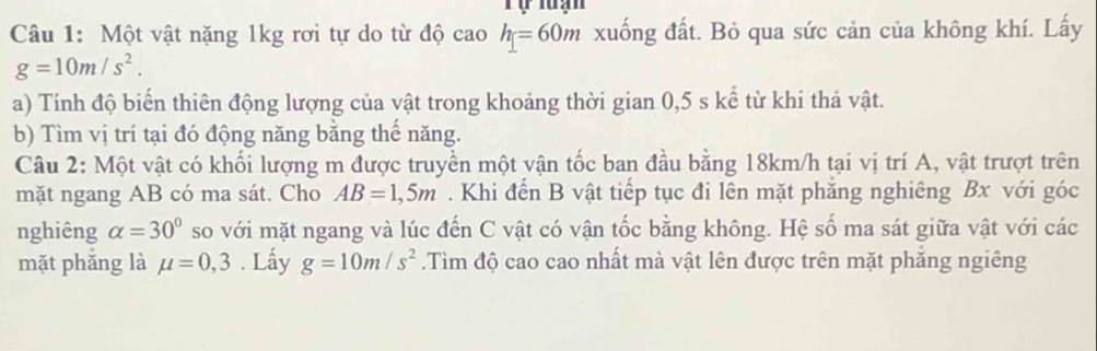 Tự luạn 
Câu 1: Một vật nặng 1kg rơi tự do từ độ cao h=60m xuống đất. Bỏ qua sức cản của không khí. Lấy
g=10m/s^2. 
a) Tính độ biến thiên động lượng của vật trong khoảng thời gian 0,5 s kể từ khi thả vật. 
b) Tìm vị trí tại đó động năng bằng thể năng. 
Câu 2: Một vật có khối lượng m được truyền một vận tốc ban đầu bằng 18km/h tại vị trí A, vật trượt trên 
mặt ngang AB có ma sát. Cho AB=1,5m. Khi đến B vật tiếp tục đi lên mặt phăng nghiêng Bx với góc 
nghiêng alpha =30° so với mặt ngang và lúc đến C vật có vận tốc bằng không. Hệ số ma sát giữa vật với các 
mặt phǎng là mu =0,3. Lấy g=10m/s^2.Tìm độ cao cao nhất mà vật lên được trên mặt phăng ngiêng