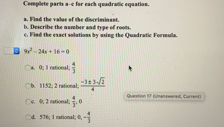 Complete parts a-c for each quadratic equation.
a. Find the value of the discriminant.
b. Describe the number and type of roots.
c. Find the exact solutions by using the Quadratic Formula.
9x^2-24x+16=0
a. 0;1 rational;  4/3 
b. 1152;2 rational; _  (-3± 3sqrt(2))/4 
c. 0;2 rational; .  4/3  ,0
Question 17 (Unanswered, Current)
)d. 576;1 rational; 0,, - 4/3 