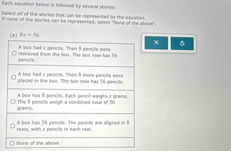 Each equation below is followed by several stories. 
Select a// of the stories that can be represented by the equation. 
If none of the stories can be represented, select "None of the above".
8x=56
×