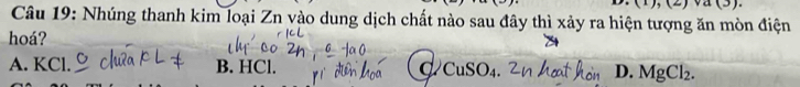 (1),(2)sqrt(a)(3)
Câu 19: Nhúng thanh kim loại Zn vào dung dịch chất nào sau đây thì xảy ra hiện tượng ăn mòn điện
hoá?
A. KCl. B. HCl. d D. MgCl_2.