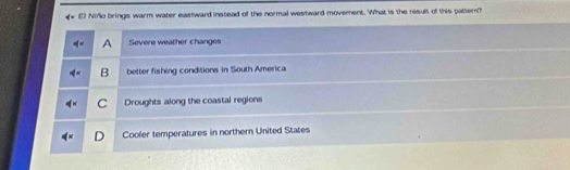 Niño brings warm water eastward instead of the normal westward movement. What is the result of this paltern
A Severe weather changes
B better fishing conditions in South America
C Droughts along the coastal regions
Cooler temperatures in northern United States