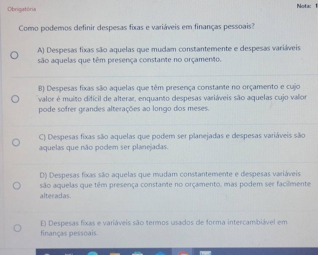 Obrigatória Nota: 1
Como podemos definir despesas fixas e variáveis em finanças pessoais?
A) Despesas fixas são aquelas que mudam constantemente e despesas variáveis
são aquelas que têm presença constante no orçamento.
B) Despesas fixas são aquelas que têm presença constante no orçamento e cujo
valor é muito difícil de alterar, enquanto despesas variáveis são aquelas cujo valor
pode sofrer grandes alterações ao longo dos meses.
C) Despesas fixas são aquelas que podem ser planejadas e despesas variáveis são
aquelas que não podem ser planejadas.
D) Despesas fixas são aquelas que mudam constantemente e despesas variáveis
são aquelas que têm presença constante no orçamento, mas podem ser facilmente
alteradas.
E) Despesas fixas e variáveis são termos usados de forma intercambiável em
finanças pessoais.