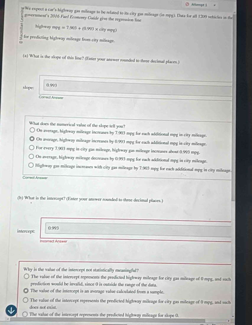 Attempt 1
We expect a car's highway gas mileage to be related to its city gas mileage (in mpg). Data for all 1209 vehicles in the
government's 2016 Fuel Economy Guide give the regression line
ς highway mpg =7.903+(0.993* citympg)
for predicting highway mileage from city mileage.
G
(a) What is the slope of this line? (Enter your answer rounded to three decimal places.)
slope: 0.993
Correct Answer
What does the numerical value of the slope tell you?
On average, highway mileage increases by 7.903 mpg for each additional mpg in city mileage.
On average, highway mileage increases by 0.993 mpg for each additional mpg in city mileage.
For every 7.903 mpg in city gas mileage, highway gas mileage increases about 0.993 mpg.
On average, highway mileage decreases by 0.993 mpg for each additional mpg in city mileage.
Highway gas mileage increases with city gas mileage by 7.903 mpg for each additional mpg in city mileage.
Correct Answer
(b) What is the intercept? (Enter your answer rounded to three decimal places.)
intercept: 0.993
Incorrect Answer
Why is the value of the intercept not statistically meaningful?
The value of the intercept represents the predicted highway mileage for city gas mileage of 0 mpg, and such
prediction would be invalid, since 0 is outside the range of the data.
The value of the intercept is an average value calculated from a sample.
The value of the intercept represents the predicted highway mileage for city gas mileage of 0 mpg, and such
does not exist.
The value of the intercept represents the predicted highway mileage for slope 0.