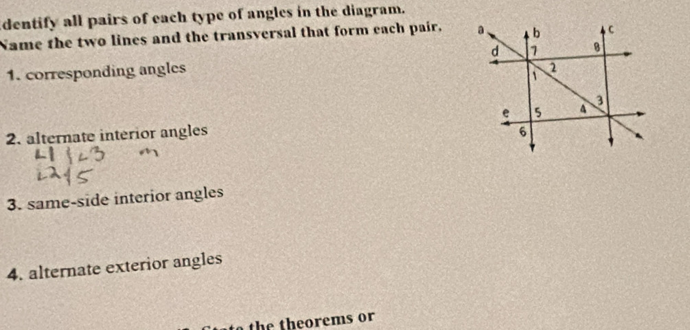 dentify all pairs of each type of angles in the diagram. 
Name the two lines and the transversal that form each pair. 
1. corresponding angles 
2. alternate interior angles 
3. same-side interior angles 
4. alternate exterior angles 
th e th e orems or