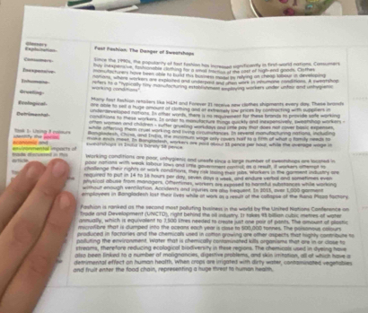 Fast Fashion: The Danger of Sweatshops
Casiumis
Lince the 2990s, the populancy of last fustion has incressed significantly in first-word nations, Cassumers
owy indu non lve mmnable clothing for i smas hmmnt ms noot of Nghna goods. Gather
Inaxpensive ow shg en have boon able to held this bumintes monn n reying an cheup lomour is de n pe
Infencee 00 0, whant wor has are exploited and unstpeng man ns were in inhumane tonston. A sneatshed
Grcelling warking condhans." r ter he a typically hmy mandachuring extate wna   m ning warkers under unteir and unhig en
Mary fast fashion retalilers like I&M and Forever 21 receive new clothes shipments every day. These bronds
are able to sell a huge amount of clothing and at extremely oow prices by confracting with supplers in
Ecological under arveluped notions. In other words, there i no reoumenest for thass bronds tn proside safe working
conditions to these workers. In order to monutarture timat o kly and inexpensively, i weanshap wirkers
Detrimenhal omen women and chidren - sufter grueling workdays aws ime pay that does not cer hasic expense 
whce aftering them cruel working and riving crcumstances. In reveal monutucuring nations, inctutn
Bangiatesh, Chiea, and India, the munimum wage only rovers half to a firth of what a family needs to
=y = “= osk 1: Lsing 8 pours noke en meet. In Banplaclesh, workers are pad sase at pence por hour while the dvenage mge 
envronmental impacts of scontmia and sweatshoge in Enild is bürely 58 pence
mada eecuered in this Working conditions are poor, unhygienic and unsafe siue a large number of eweatshops are lousted in
poor nattions with weak labour lown and ime goverment contrall; as a result, it workers attemot to
challenge their rights or work conditions, they risk loring mair jobs. Workers in the gorment induatry are
required to put in 14 to 16 hours per day, seven days a week, and endure verbal and sometimes even
physical abuse from managers. Oftentimes, workens are exposed to narmful substances while working
without enough ventilation. Accidents and injunes ore one requent. In 2013, over 1,000 gorment
employers in illangladesh lost their livies while at work as a result of the collapse of the Rans Psss factors
Pashion is ranked as the second most polluting business in the world by the United Nations Conference on
Trage and Development (UNCTD), right behind the oll iequstry. It takes t billian cubic metres of water
annually, which is equivalent to 1,500 lites needed to create just one poir of pants. The amount of plastic
mscrofbre that is dumped into the oceans each year is close to $00,000 tonnes. The poisanous colours
produced in factories and the chemicals used in cotton growing are other ospects that highly contribute to
polluting the environment. Water that is chemically contominated kills organisms that ore in or close to
streams, therefore reducing ecological biodiversity in these regions. The chemicals used in dyeling hove
also been linked to a number of malignancies, digestive problems, and skin imitation, all of whin have a
detrimental effect on human health. When crops are irrigated with dirty water, contaminated vegetables
and fruit enter the food chain, representing a huge threat to human health.