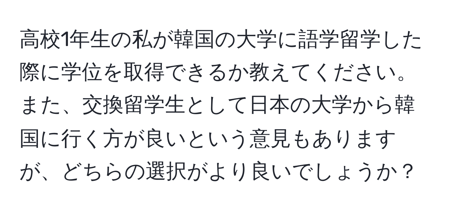 高校1年生の私が韓国の大学に語学留学した際に学位を取得できるか教えてください。また、交換留学生として日本の大学から韓国に行く方が良いという意見もありますが、どちらの選択がより良いでしょうか？