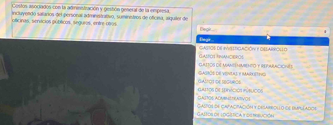 Costos asociados con la administración y gestión general de la empresa,
incluyendo salarios del personal administrativo, suministros de oficina, alquiler de
oficinas, servicios públicos, seguros, entre otros Elegir
;
Elegir.
GASTOS DE INVESTIGACIÓN Y DESARROLLO
GASTOS FINANCIEROS
GASTOS DE MANTENIMIENTO Y REPARACIONES
GAStÕS DE VENTAS Y MARKETING
GASTOS DE SEGUROS
Gastos de Servicios públicos
GASTOS ADMINISTRATIVOS
GASTOS DE CAPACITACIÓN Y DESARROLLO DE EMPLEADOS
Gastos de LOgÍstica y DistribUcIóN