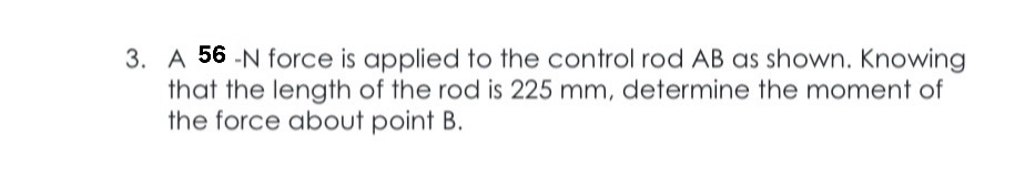 A 56 -N force is applied to the control rod AB as shown. Knowing 
that the length of the rod is 225 mm, determine the moment of 
the force about point B.