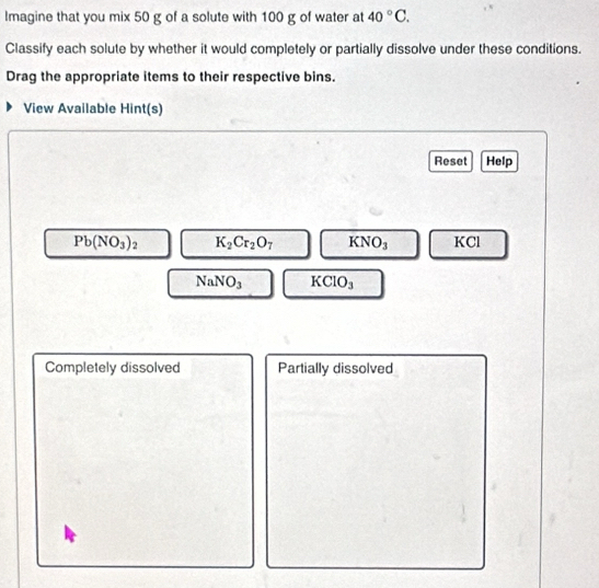 Ilmagine that you mix 50 g of a solute with 100 g of water at 40°C. 
Classify each solute by whether it would completely or partially dissolve under these conditions. 
Drag the appropriate items to their respective bins. 
View Available Hint(s) 
Reset Help
Pb(NO_3)_2 K_2Cr_2O_7 KNO_3 KCl
NaNO_3 KCIO_3
Completely dissolved Partially dissolved