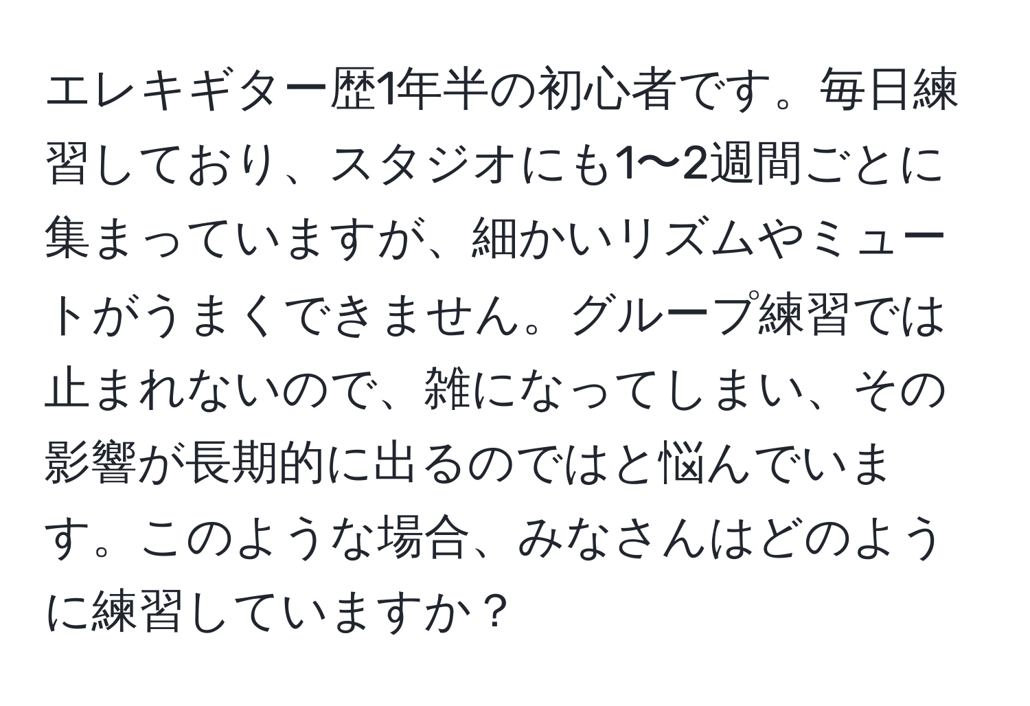 エレキギター歴1年半の初心者です。毎日練習しており、スタジオにも1〜2週間ごとに集まっていますが、細かいリズムやミュートがうまくできません。グループ練習では止まれないので、雑になってしまい、その影響が長期的に出るのではと悩んでいます。このような場合、みなさんはどのように練習していますか？