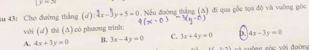 (y=5t
iu 43: Cho đường thẳng (đ): beginarrayr a 4x-3y+5=0endarray. Nếu đường thẳng (A) đi qua gốc tọa độ và vuông góc
với (d) thì (Δ) có phương trình:
A. 4x+3y=0 B. 3x-4y=0 C. 3x+4y=0 D. 4x-3y=0
1.2) và vuộng góc với đường