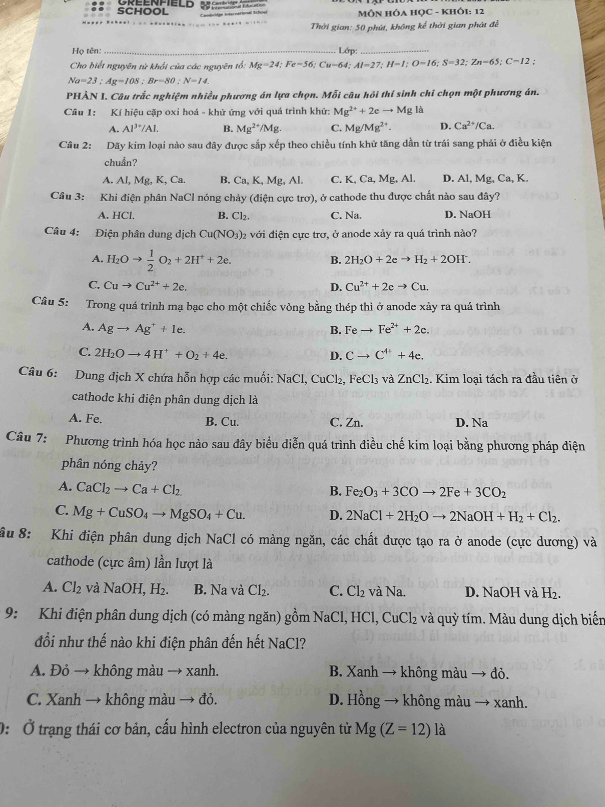 OREENFIELD d e Cemlaióón Education
SCHOOL  MÔN HÓA HỌC - KHÓI: 12
Thời gian: 50 phút, không kể thời gian phát đề
Họ tên: _Lớp:_
Cho biết nguyên tử khối của các nguyên tổ: Mg=24;Fe=56;Cu=64;Al=27;H=1;O=16;S=32;Zn=65;C=12;
Na=23;Ag=108;Br=80;N=14.
PHÀN I. Câu trắc nghiệm nhiều phương án lựa chọn. Mỗi câu hồi thí sinh chỉ chọn một phương án.
Câu 1: Kí hiệu cặp oxi hoá - khử ứng với quá trình khử: Mg^(2+)+2eto Mg là
A. Al^(3+)/Al. B. Mg^(2+)/Mg. C. Mg/Mg^(2+). D. Ca^(2+)/Ca.
Câu 2: Dãy kim loại nào sau đây được sắp xếp theo chiều tính khử tăng dần từ trái sang phải ở điều kiện
chuần?
A. Al, Mg, K, Ca. B. Ca, K, Mg, Al. C. K, Ca, Mg, Al. D. Al, Mg, Ca,K
Câu 3: Khi điện phân NaCl nóng chảy (điện cực trơ), ở cathode thu được chất nào sau đây?
A. HCl. C. Na. D. NaOH
B. Cl_2.
Câu 4: Điện phân dung dịch Cu(NO_3)_2 với điện cực trơ, ở anode xảy ra quá trình nào?
A. H_2Oto  1/2 O_2+2H^++2e.
B. 2H_2O+2eto H_2+2OH^-.
C. Cuto Cu^(2+)+2e. D. Cu^(2+)+2eto Cu.
Câu 5: Trong quá trình mạ bạc cho một chiếc vòng bằng thép thì ở anode xảy ra quá trình
A. Agto Ag^++1e. B. Feto Fe^(2+)+2e.
C. 2H_2Oto 4H^++O_2+4e. Cto C^(4+)+4e.
D.
Câu 6: Dung dịch X chứa hỗn hợp các muối: NaCl,CuCl_2,FeCl_3 và ZnCl_2. Kim loại tách ra đầu tiên ở
cathode khi điện phân dung dịch là
A. Fe. B. Cu. C. Zn. D. Na
Câu 7: Phương trình hóa học nào sau đây biểu diễn quá trình điều chế kim loại bằng phương pháp điện
phân nóng chảy?
A. CaCl_2to Ca+Cl_2. B. Fe_2O_3+3COto 2Fe+3CO_2
C. Mg+CuSO_4to MgSO_4+Cu.
D. 2NaCl+2H_2Oto 2NaOH+H_2+Cl_2.
ầu 8: Khi điện phân dung dịch NaCl có màng ngăn, các chất được tạo ra ở anode (cực dương) và
cathode (cực âm) lần lượt là
A. Cl_2 và NaOH,H_2. B. Na và Cl_2. C. Cl_2 và Na. D. NaOH và H_2
9: Khi điện phân dung dịch (có màng ngăn) gồm NaCl, HCl, CuCl₂ và quỳ tím. Màu dung dịch biến
đổi như thế nào khi điện phân đến hết NaCl?
A. Đỏ → không màu → xanh. B. Xanh → không màu → đỏ.
C. Xanh → không màu → đỏ. D. Hồng → không màu → xanh.
0: Ở trạng thái cơ bản, cấu hình electron của nguyên tử Mg(Z=12)la